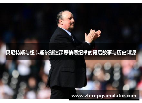贝尼特斯与纽卡斯尔球迷深厚情感纽带的背后故事与历史渊源 贝尼特斯与纽卡斯尔球迷深厚情感纽带的背后故事与历史渊源