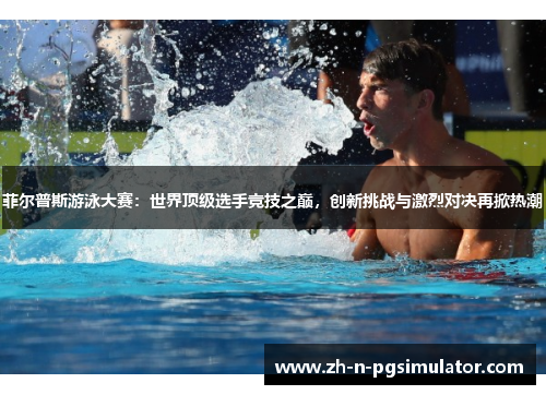 菲尔普斯游泳大赛：世界顶级选手竞技之巅，创新挑战与激烈对决再掀热潮