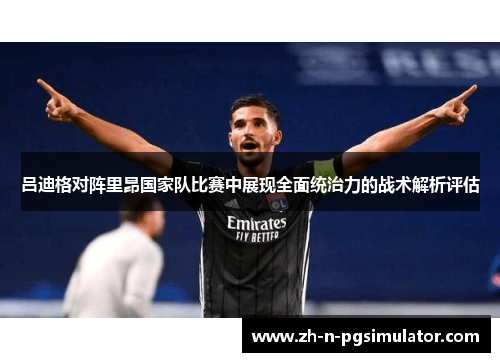 吕迪格对阵里昂国家队比赛中展现全面统治力的战术解析评估 吕迪格对阵里昂国家队比赛中展现全面统治力的战术解析评估