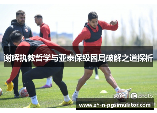 谢晖执教哲学与亚泰保级困局破解之道探析 谢晖执教哲学与亚泰保级困局破解之道探析