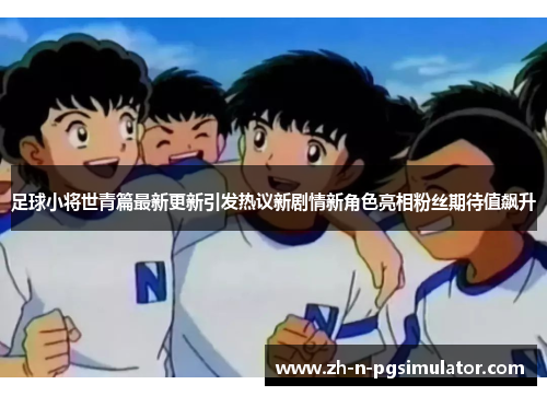 足球小将世青篇最新更新引发热议新剧情新角色亮相粉丝期待值飙升
