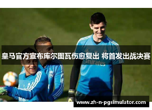 皇马官方宣布库尔图瓦伤愈复出 将首发出战决赛 皇马官方宣布库尔图瓦伤愈复出 将首发出战决赛