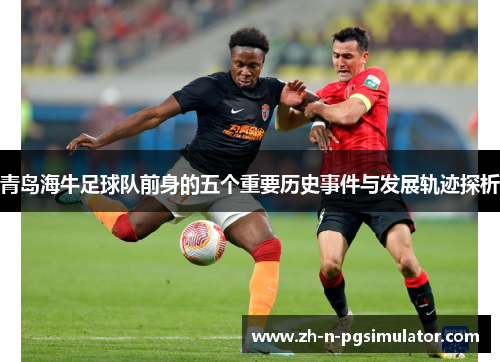 青岛海牛足球队前身的五个重要历史事件与发展轨迹探析