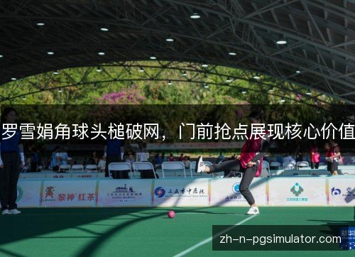 罗雪娟角球头槌破网,门前抢点展现核心价值 罗雪娟角球头槌破网,门前抢点展现核心价值