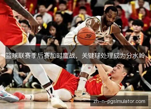 篮球联赛季后赛加时鏖战,关键球处理成为分水岭 篮球联赛季后赛加时鏖战,关键球处理成为分水岭