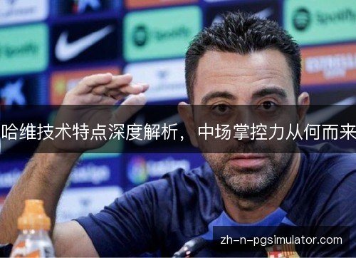 哈维技术特点深度解析,中场掌控力从何而来 哈维技术特点深度解析,中场掌控力从何而来