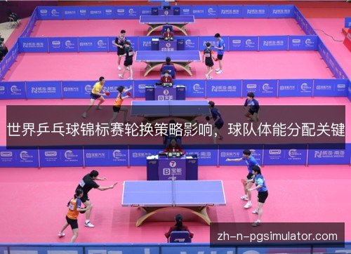 世界乒乓球锦标赛轮换策略影响,球队体能分配关键 世界乒乓球锦标赛轮换策略影响,球队体能分配关键