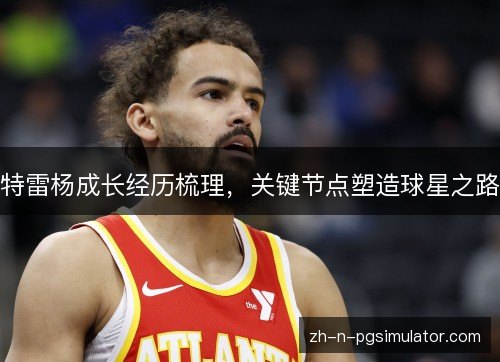 特雷杨成长经历梳理,关键节点塑造球星之路 特雷杨成长经历梳理,关键节点塑造球星之路